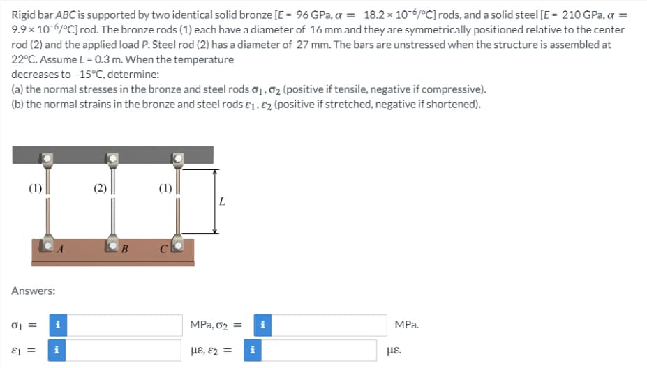 Rigid bar ABC is supported by two identical solid bronze [E - 96 GPa, a = 18.2 x 10-6/°C] rods, and a solid steel [E - 210 GPa, a =
9.9 × 10-6/°C] rod. The bronze rods (1) each have a diameter of 16 mm and they are symmetrically positioned relative to the center
rod (2) and the applied load P. Steel rod (2) has a diameter of 27 mm. The bars are unstressed when the structure is assembled at
22°C. Assume L = 0.3 m. When the temperature
decreases to -15°C, determine:
(a) the normal stresses in the bronze and steel rods o1,02 (positive if tensile, negative if compressive).
(b) the normal strains in the bronze and steel rods e1, €2 (positive if stretched, negative if shortened).
(1)
(1)
L
Answers:
i
MPa, 02 =
i
MPa.
i
HE, E2 =
i
με.
= I3
