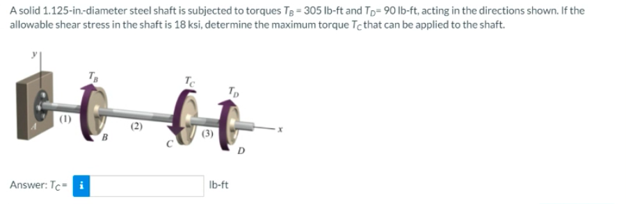 A solid 1.125-in-diameter steel shaft is subjected to torques T3 = 305 lb-ft and Tp= 90 Ib-ft, acting in the directions shown. If the
allowable shear stress in the shaft is 18 ksi, determine the maximum torque Tcthat can be applied to the shaft.
TB
Tp
(1)
D
Ib-ft
Answer: Tc= i
