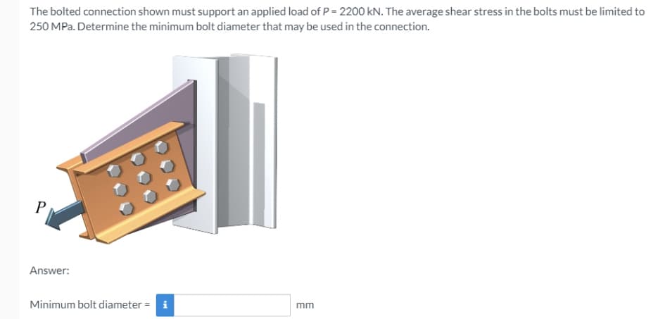 The bolted connection shown must support an applied load of P = 2200 kN. The average shear stress in the bolts must be limited to
250 MPa. Determine the minimum bolt diameter that may be used in the connection.
Answer:
Minimum bolt diameter = i
mm
