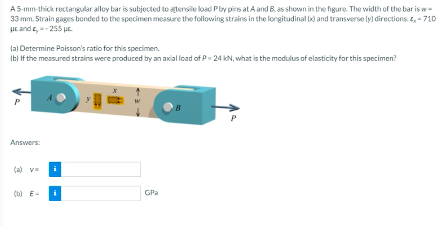 A 5-mm-thick rectangular alloy bar is subjected to ajtensile load P by pins at A and B, as shown in the figure. The width of the bar is w =
33 mm. Strain gages bonded to the specimen measure the following strains in the longitudinal (x) and transverse (y) directions: €, =710
με and ε,--255 με
(a) Determine Poisson's ratio for this specimen.
(b) If the measured strains were produced by an axial load of P = 24 kN, what is the modulus of elasticity for this specimen?
Answers:
(a) v=
(b) E=
GPa
