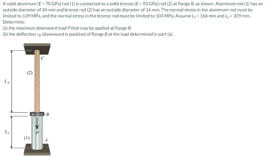 A solid aluminum (E = 70 GPa] rod (1) is connected to a solid bronze (E = 93 GPa] rod (2) at flange B, as shown. Aluminum rod (1) has an
outside diameter of 34 mm and bronze rod (2) has an outside diameter of 16 mm. The normal stress in the aluminum rod must be
limited to 139 MPa, and the normal stress in the bronze rod must be limited to 103 MPa. Assume L1 = 166 mm and L2= 359 mm.
Determine:
(a) the maximum downward load P that may be applied at flange B.
(b) the deflection vg (downward is positive) of flange B at the load determined in part (a).
C
L2
B
P.
(1)
