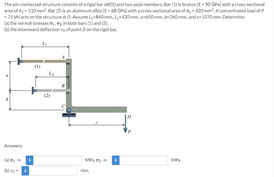 The pin-connected structure consists of a rigid bar ABCD and two axial members. Bar (1) is bronze [E = 90 GPa] with a cross-sectional
area of A1 = 510 mm². Bar (2) is an aluminum alloy [E = 68 GPa] with a cross-sectional area of A2 = 320 mm². A concentrated load of P
- 75 kN acts on the structure at D. Assume L1-840 mm., L2-420 mm., a-650 mm., b-260 mm., and c-1070 mm. Determine:
(a) the normal stresses o1,02 in both bars (1) and (2).
(b) the downward deflection vp of point D on the rigid bar.
L2
B
b
D
Answers:
(a) oi =
i
MPa, 02 = i
MPa
(b) VD -
i
mm.
