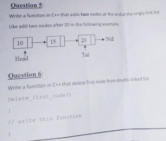 Question 5:
Write a function in C++ that adds two nodes at the end of the singly link list
Like add two nodes after 20 in the following example.
10
15|
20
Null
Head
Tail
Question 6:
Write a function in C++ that delete first node from doubly linked list
Delete first_node ()
//write this function
