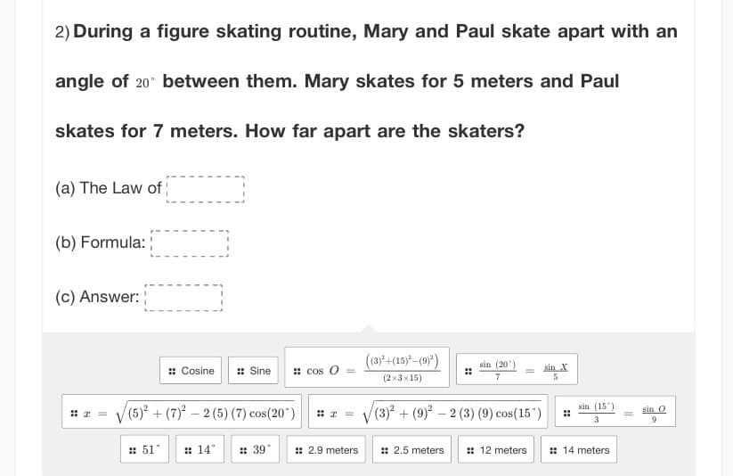 2) During a figure skating routine, Mary and Paul skate apart with an
angle of 20° between them. Mary skates for 5 meters and Paul
skates for 7 meters. How far apart are the skaters?
(a) The Law of
(b) Formula:
(c) Answer:
#2
:: Cosine :: Sine
(5)² + (7)²2 (5) (7) cos(20")
#511
#14° #39°
cos O
=
:: 2.9 meters
((3)²+(15)²-(9)²)
(2x3x15)
sin (201
7
(3)²+(9)²2 (3) (9) cos(15")
:: 2.5 meters
sin X
5
sin (15°
3
:: 12 meters :: 14 meters
sin O
9