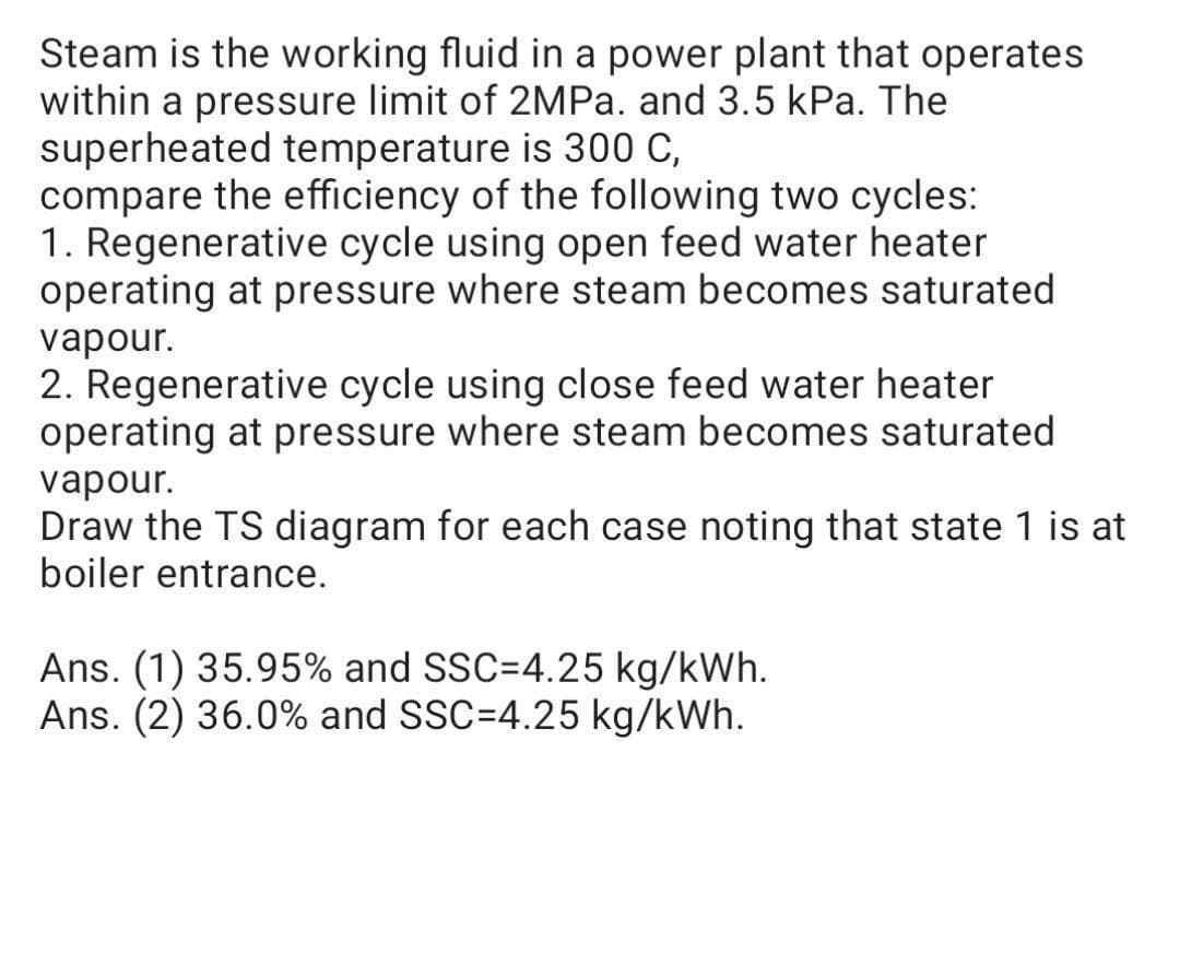 Steam is the working fluid in a power plant that operates
within a pressure limit of 2MPA. and 3.5 kPa. The
superheated temperature is 300 C,
compare the efficiency of the following two cycles:
1. Regenerative cycle using open feed water heater
operating at pressure where steam becomes saturated
vapour.
2. Regenerative cycle using close feed water heater
operating at pressure where steam becomes saturated
vapour.
Draw the TS diagram for each case noting that state 1 is at
boiler entrance.
Ans. (1) 35.95% and SSC=4.25 kg/kWh.
Ans. (2) 36.0% and SSC=4.25 kg/kWh.
