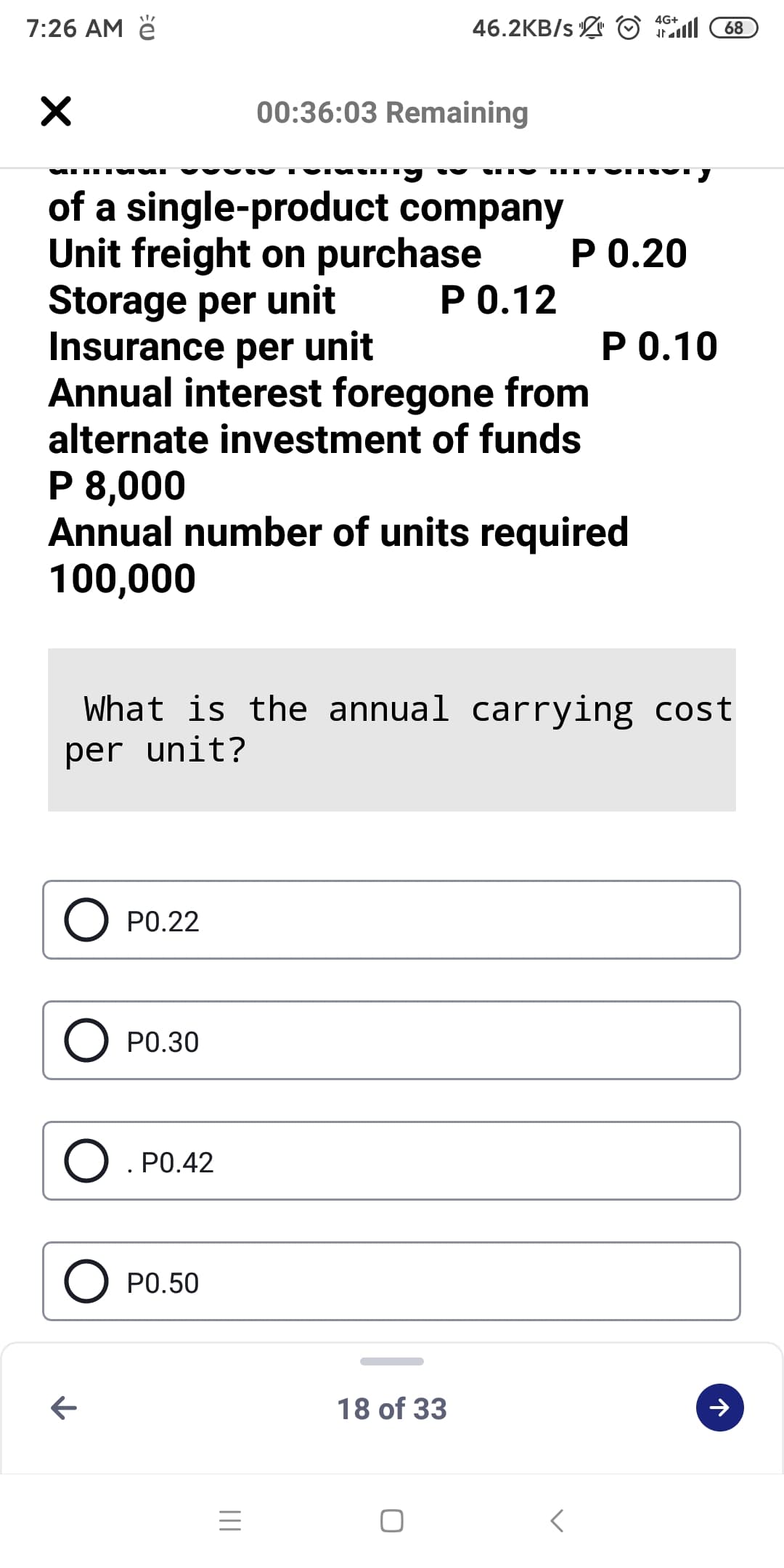 46.2KB/s © 1l
4G+
7:26 AM ě
68
00:36:03 Remaining
of a single-product company
Unit freight on purchase
Storage per unit
Insurance per unit
Annual interest foregone from
alternate investment of funds
P 0.20
P 0.12
Р О.10
P 8,000
Annual number of units required
100,000
What is the annual carrying cost
per unit?
P0.22
O PO.30
O. PO.42
O PO.50
18 of 33
