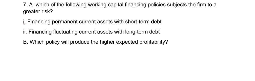 7. A. which of the following working capital financing policies subjects the firm to a
greater risk?
i. Financing permanent current assets with short-term debt
ii. Financing fluctuating current assets with long-term debt
B. Which policy will produce the higher expected profitability?
