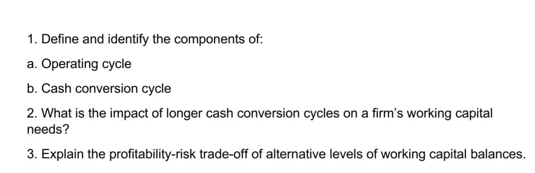 1. Define and identify the components of:
a. Operating cycle
b. Cash conversion cycle
2. What is the impact of longer cash conversion cycles on a firm's working capital
needs?
3. Explain the profitability-risk trade-off of alternative levels of working capital balances.
