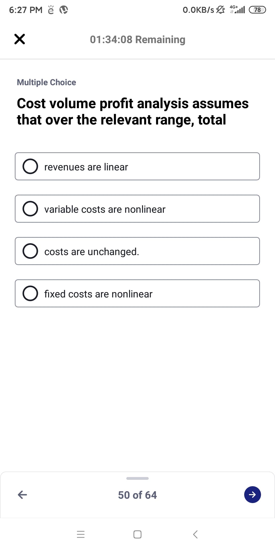 6:27 PM ě D
4G+
0.OKB/s l
78
01:34:08 Remaining
Multiple Choice
Cost volume profit analysis assumes
that over the relevant range, total
revenues are linear
O variable costs are nonlinear
costs are unchanged.
O fixed costs are nonlinear
50 of 64
