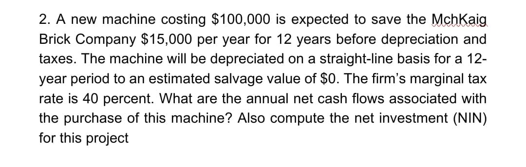 2. A new machine costing $100,000 is expected to save the MchKaig
Brick Company $15,000 per year for 12 years before depreciation and
taxes. The machine will be depreciated on a straight-line basis for a 12-
year period to an estimated salvage value of $0. The firm's marginal tax
rate is 40 percent. What are the annual net cash flows associated with
the purchase of this machine? Also compute the net investment (NIN)
for this project
