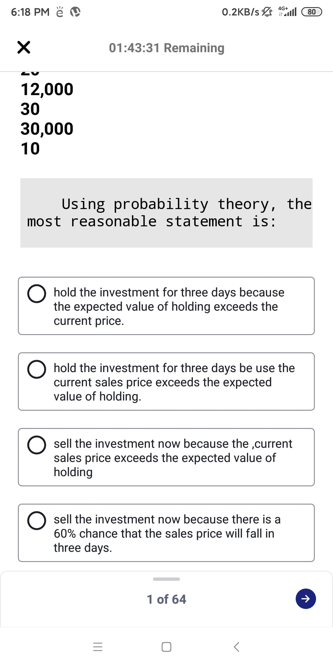 6:18 PM ě
4G+
0.2KB/s 1ll
80
01:43:31 Remaining
12,000
30
30,000
10
Using probability theory, the
most reasonable statement is:
hold the investment for three days because
the expected value of holding exceeds the
current price.
hold the investment for three days be use the
current sales price exceeds the expected
value of holding.
sell the investment now because the ,current
sales price exceeds the expected value of
holding
sell the investment now because there is a
60% chance that the sales price will fall in
three days.
1 of 64
