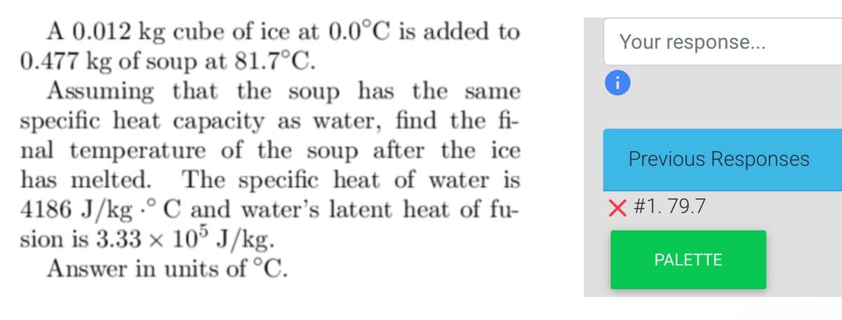 A 0.012 kg cube of ice at 0.0°C is added to
0.477 kg of soup at 81.7°C.
Assuming that the soup has the same
specific heat capacity as water, find the fi-
nal temperature of the soup after the ice
has melted. The specific heat of water is
4186 J/kg °C and water's latent heat of fu-
sion is 3.33 x 105 J/kg.
Answer in units of °C.
Your response...
Previous Responses
X #1.79.7
PALETTE