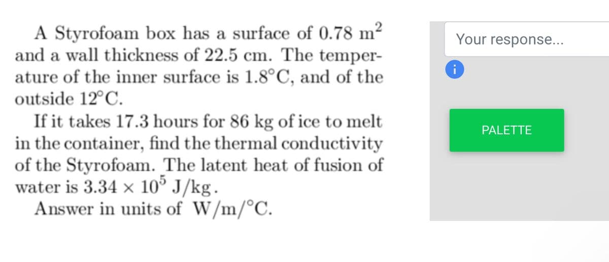 A Styrofoam box has a surface of 0.78 m²
and a wall thickness of 22.5 cm. The temper-
ature of the inner surface is 1.8°C, and of the
outside 12°C.
If it takes 17.3 hours for 86 kg of ice to melt
in the container, find the thermal conductivity
of the Styrofoam. The latent heat of fusion of
water is 3.34 x 105 J/kg.
Answer in units of W/m/°C.
Your response...
i
PALETTE