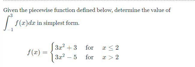 Given the piecewise function defined below, determine the value of
|
f (x)dx in simplest form.
(32? + 3
f (x).
for
x < 2
|3x2 – 5
for
x > 2
