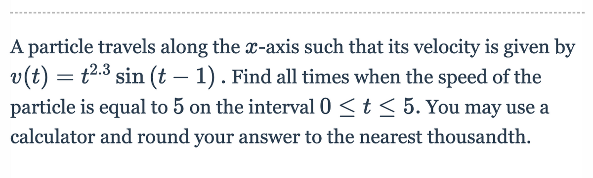 A particle travels along the x-axis such that its velocity is given by
v(t) = t².³ sin (t – 1) . Find all times when the speed of the
-
particle is equal to 5 on the interval 0 <t < 5. You may use a
calculator and round your answer to the nearest thousandth.
