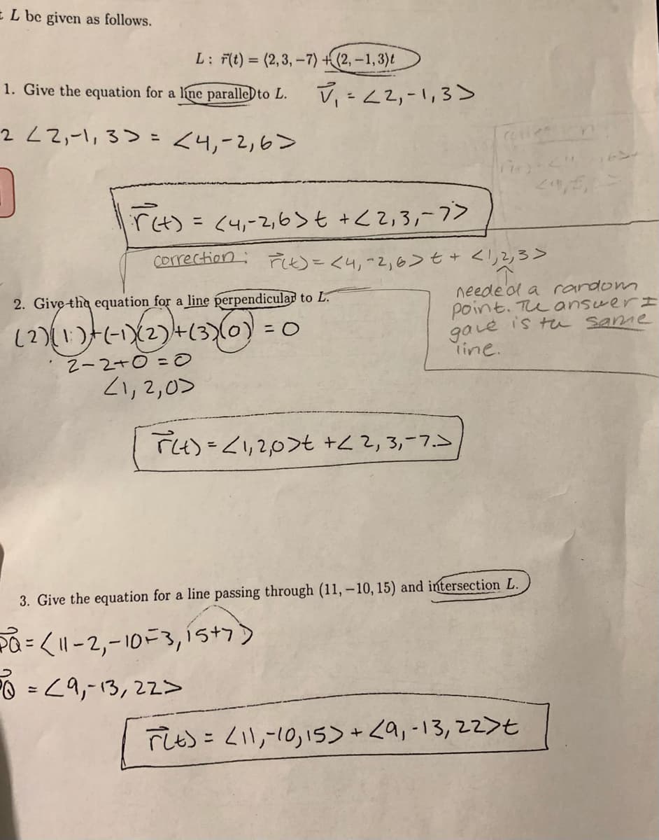 EL be given as follows.
L: F(t) = (2,3, -7) +(2, –1, 3)t
%3D
1. Give the equation for a line paralle)to L.
V, -<2,-1,3>
222,-,3> - 八y-2,6>
%3D
rt) = <4,-2,6>t +<2,3,-7>
Correction: Fしめこくりって,6>t+ <り2ろ>
neede ol a random
point. TuanswerI
gavé is tu same
rine.
2. Give the equation for a line perpendicular to L.
(2)(1) 43) = 0
N-2+0=0
21,2,0>
(3)10) =0
TH)=<1,2,0>t +Z Z,3,-7.5
3. Give the equation for a line passing through (11, -10, 15) and intersection L.
Pa= <11-2,-10F3,1íst7)
O = <9,-13,22>
rし): Zil,-10,1s>+<9,-13,22>t
