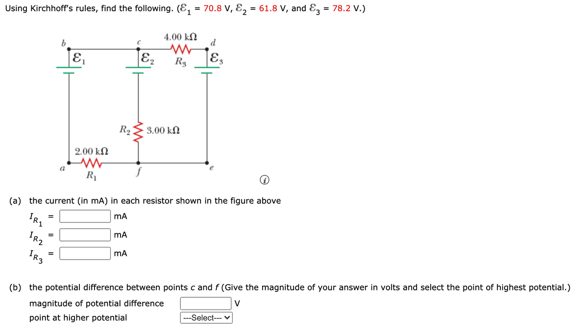 1
Using Kirchhoff's rules, find the following. (E, = 70.8 V, E, = 61.8 V, and E3 = 78.2 V.)
4.00 kN
d
b
E2
R3
E3
R2
3.00 kN
2.00 kN
R1
(a) the current (in mA) in each resistor shown in the figure above
mA
IRZ
IR3
(b) the potential difference between points c and f (Give the magnitude of your answer in volts and select the point of highest potential.)
V
magnitude of potential difference
--Select--- ♥
point at higher potential
