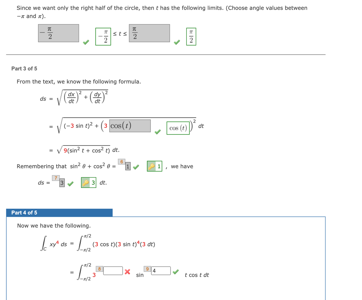 Since we want only the right half of the circle, then t has the following limits. (Choose angle values between
—п and л).
<ts
2
2
2
Part 3 of 5
From the text, we know the following formula.
2
dx
dy
ds =
+
V
dt
dt
2
(-3 sin t)? + (3 cos(t)
dt
Cos (t)
V 9(sin? t + cos² t) dt.
6
Remembering that sin2 0 + cos² 0 =
1
we have
ds =
3 dt.
Part 4 of 5
Now we have the following.
T/2
xy ds =
(3 cos t)(3 sin t)ª(3 dt)
T/2
▪ IT/2
8
9.
4
=
sin
t cos t dt
