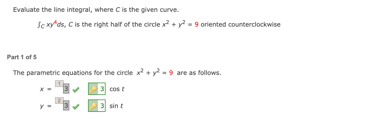 Evaluate the line integral, where C is the given curve.
Sc xy ds, C is the right half of the circle x2 + y? = 9 oriented counterclockwise
Part 1 of 5
The parametric equations for the circle x2 + y² = 9 are as follows.
= X
3
Cos t
2
y =
3 sin t
