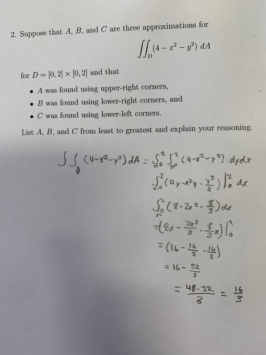 2. Suppose that A, B, and C are three approximations for
2² – y?) dA
for D = [0, 2] × [0, 2] and that
• A was found using upper-right corners,
• B was found using lower-right corners,
and
• C was found using lower-left corners.
List A, B, and C from least to greatest and explain your reasoning.
(4-Y2-y3) dA = S,S(4-x2-y²) dydK
%3D
=16- 32
- 48-32
