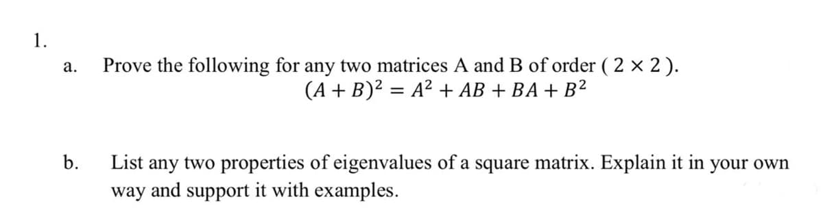 1.
Prove the following for any two matrices A and B of order ( 2 × 2).
(A + B)? = A? + AB + BA + B2
а.
%3D
List any two properties of eigenvalues of a square matrix. Explain it in your own
way and support it with examples.
b.
