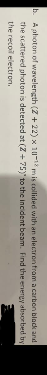 b. A photon of wavelength (Z + 22) × 10-12 m is collided with an electron from a carbon block and
the scattered photon is detected at (Z + 75)° to the incident beam. Find the energy absorbed by
the recoil electron.
