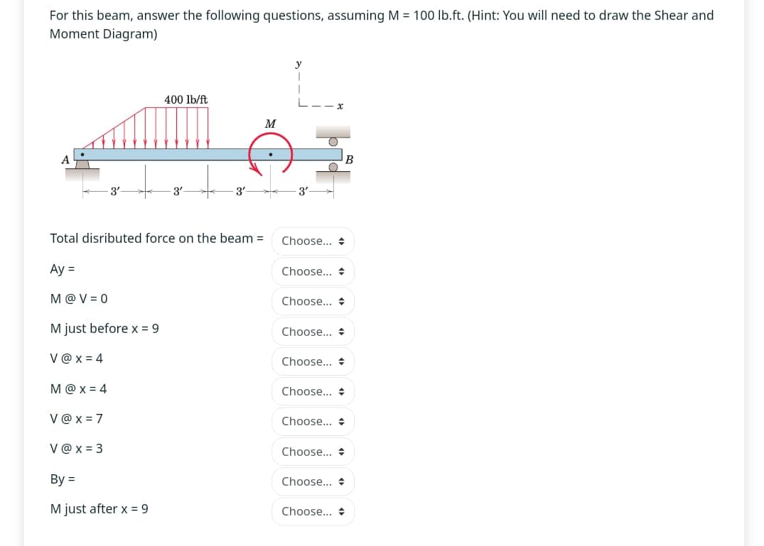 For this beam, answer the following questions, assuming M = 100 lb.ft. (Hint: You will need to draw the Shear and
Moment Diagram)
A
400 lb/ft
y
x
M
-3'
3'
3
3'
Total disributed force on the beam =
Choose... +
Ay=
Choose... +
M@V=0
Choose... +
M just before x=9
Choose... +
V@x=4
Choose... +
M@x=4
Choose... +
V@x=7
V@x=3
Choose...
Choose... +
By=
Choose... +
M just after x = 9
Choose...
B