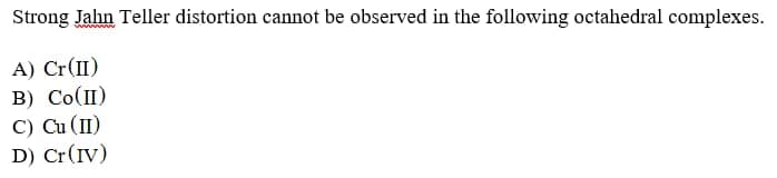 Strong Jahn Teller distortion cannot be observed in the following octahedral complexes.
A) Cr(II)
B) Co(II)
C) Cu (II)
D) Cr(IV)
