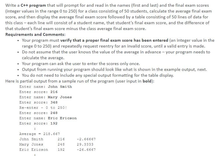 Write a C++ program that will prompt for and read in the names (first and last) and the final exam scores
(integer values in the range 0 to 250) for a class consisting of 50 students, calculate the average final exam
score, and then display the average final exam score followed by a table consisting of 50 lines of data for
this class - each line will consist of a student name, that student's final exam score, and the difference of
that student's final exam score minus the class average final exam score.
Requirements and Comments:
• Your program must verify that a proper final exam score has been entered (an integer value in the
range 0 to 250) and repeatedly request reentry for an invalid score, until a valid entry is made.
• Do not assume that the user knows the value of the average in advance - your program needs to
calculate the average.
• Your program can ask the user to enter the scores only once.
• Output from running your program should look like what is shown in the example output, next.
• You do not need to include any special output formatting for the table display.
Here is partial output from a sample run of the program (user input in bold):
Enter name: John Smith
Enter score: 216
Enter name: Mary Jones
Enter score: 348
Re-enter - 0 to 250 !
Enter score: 248
Enter name: Eric Ericson
Enter score: 192
Average - 218.667
John Smith
216
-2.66667
Mary Jones
248
29.3333
Eric Ericson
192
-26.6667
