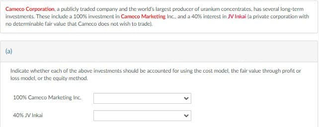 Cameco Corporation, a publicly traded company and the world's largest producer of uranium concentrates, has several long-term
investments. These include a 100% investment in Cameco Marketing Inc., and a 40% interest in JV Inkai (a private corporation with
no determinable fair value that Cameco does not wish to trade).
(a)
Indicate whether each of the above investments should be accounted for using the cost model, the fair value through profit or
loss model, or the equity method.
100% Cameco Marketing Inc.
40% JV Inkai