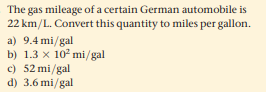 The gas mileage of a certain German automobile is
22 km/L. Convert this quantity to miles per gallon.
a) 9.4 mi/gal
b) 1.3 x 10 mi/gal
c) 52 mi/gal
d) 3.6 mi/gal
