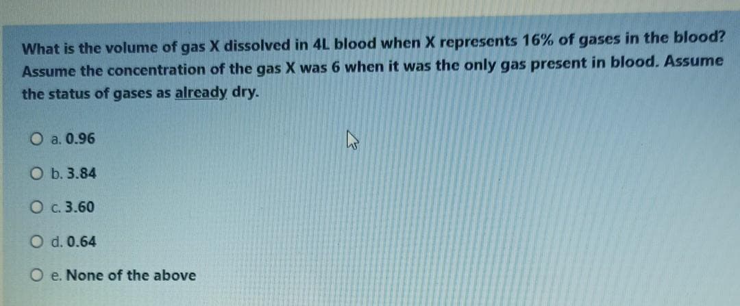 What is the volume of gas X dissolved in 4L blood when X represents 16% of gases in the blood?
Assume the concentration of the gas X was 6 when it was the only gas present in blood. Assume
the status of gases as already dry.
O a. 0.96
O b. 3.84
O c. 3.60
O d. 0.64
O e. None of the above
