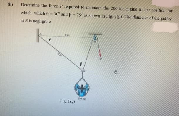 (ii)
Determine the force P required to maintain the 200 kg engine in the position for
which which 0 = 30° and B = 75° as shown in Fig. 1(g). The diameter of the pulley
%3D
%3D
at B is negligible.
200 kg
Fig. 1(g)
