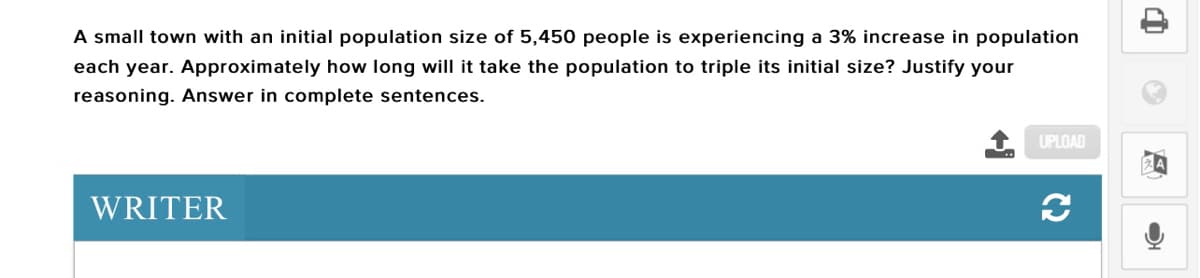 A small town with an initial population size of 5,450 people is experiencing a 3% increase in population
each year. Approximately how long will it take the population to triple its initial size? Justify your
reasoning. Answer in complete sentences.
UPLOAD
WRITER
