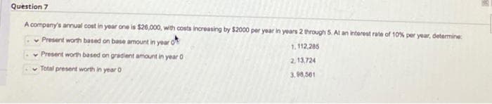 Question 7
A company's annual cost in year one is $26,000, with costs increasing by $2000 per year in years 2 through 5. At an interest rate of 10% per year, determine:
Present worth based on base amount in year O
1.112,285
Present worth based on gradient amount in year o
2.13,724
Total present worth in year o
3,98,501
