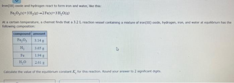 Iron(1II) oxide and hydrogen react to form iron and water, like this:
Fe,O,(s)+3 H,(0)-2 Fe(s)+3H,O(9)
At a certain temperature, a chemist finds that a 3.2 L reaction vessel containing a mixture of iron(I) oxide, hydrogen, iron, and water at equilibrium has the
following composition:
compound amount
Fe,O,
3.14 g
3.65 g
Fe
1.94 g
H,0
2.61 8
Calculate the value of the equilibrium constant K, for this reaction. Round your answer to 2 significant digits.
