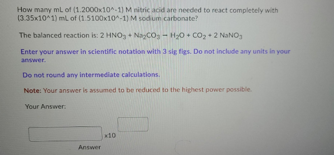 How many mL of (1.2000x10^-1) M nitric acid are needed to react completely with
(3.35x10^1) mL of (1.5100x10^-1) M sodium carbonate?
The balanced reaction is: 2 HNO3 + NazCO3 – H2O + CO2 + 2 NaNO3
Enter your answer in scientific notation with 3 sig figs. Do not include any units in your
answer.
Do not round any intermediate calculations.
Note: Your answer is assumed to be reduced to the highest power possible.
Your Answer:
x10
Answer
