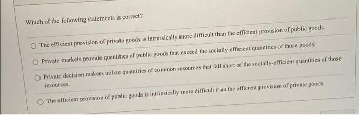 Which of the following statements is correct?
The efficient provision of private goods is intrinsically more difficult than the efficient provision of public goods.
Private markets provide quantities of public goods that exceed the socially-efficient quantities of those goods.
Private decision makers utilize quantities of common resources that fall short of the socially-efficient quantities of those
resources.
O The efficient provision of public goods is intrinsically more difficult than the efficient provision of private goods.
