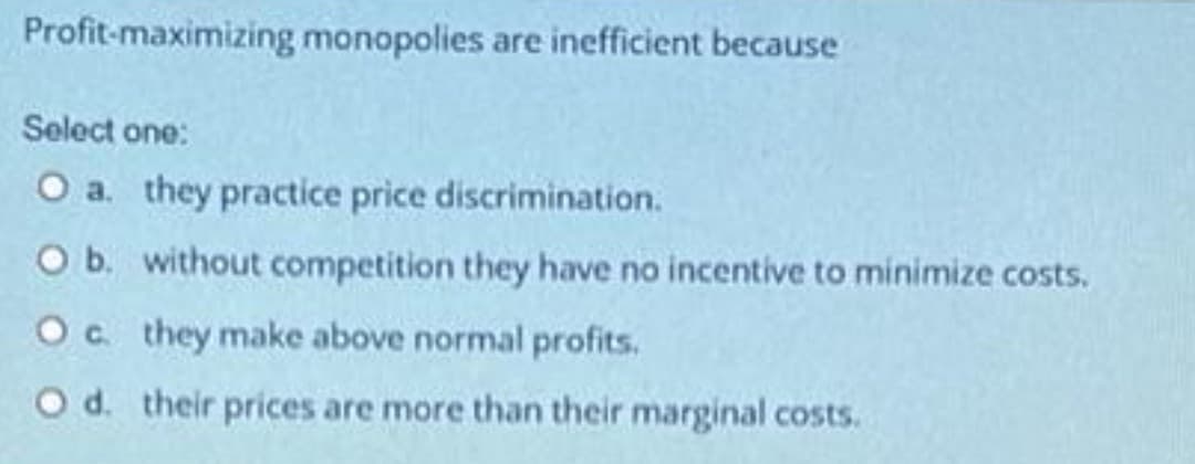 Profit-maximizing monopolies are inefficient because
Select one:
O a. they practice price discrimination.
O b. without competition they have no incentive to minimize costs.
Oc they make above normal profits.
O d. their prices are more than their marginal costs.
