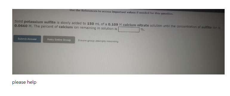 Use the References to access important values if needed for this question.
Solid potassium sulfite is slowly added to 150 mL of a 0.109 M calcium nitrate solution until the concentration of sulfite ion is
0.0660 M. The percent of calcium ion remaining in solution is
%.
Submit Answer
Retry Entire Group
9 more group attempts remaining
please help
