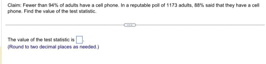 Claim: Fewer than 94% of adults have a cell phone. In a reputable poll of 1173 adults, 88% said that they have a cell
phone. Find the value of the test statistic.
The value of the test statistic is
(Round to two decimal places as needed.)
***