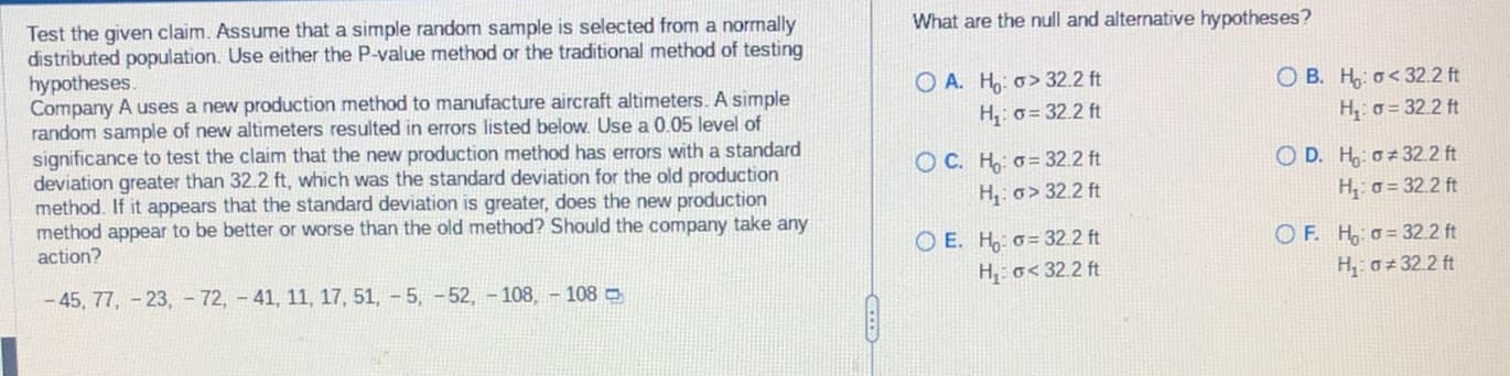 Test the given claim. Assume that a simple random sample is selected from a normally
distributed population. Use either the P-value method or the traditional method of testing
hypotheses.
Company A uses a new production method to manufacture aircraft altimeters. A simple
random sample of new altimeters resulted in errors listed below. Use a 0.05 level of
significance to test the claim that the new production method has errors with a standard
deviation greater than 32.2 ft, which was the standard deviation for the old production
method. If it appears that the standard deviation is greater, does the new production
method appear to be better or worse than the old method? Should the company take any
action?
-45, 77, -23, 72, -41, 11, 17, 51, 5, -52, -108,- 108 -
What are the null and alternative hypotheses?
OA. Ho: o>32.2 ft
H₁: = 32.2 ft
OC. H: = 32.2 ft
H₁: o>32.2 ft
OE. Hoo=32.2 ft
H₁: < 32.2 ft
OB. Ho<32.2 ft
H₁: = 32.2 ft
OD. H:
32.2 ft
H₁: = 32.2 ft
OF. H=32.2 ft
H₂:0*32.2 ft