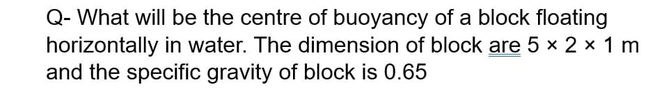 Q- What will be the centre of buoyancy of a block floating
horizontally in water. The dimension of block are 5 × 2 × 1 m
and the specific gravity of block is 0.65