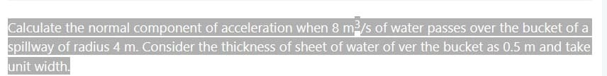 Calculate the normal component of acceleration when 8 m³/s of water passes over the bucket of a
spillway of radius 4 m. Consider the thickness of sheet of water of ver the bucket as 0.5 m and take
unit width.