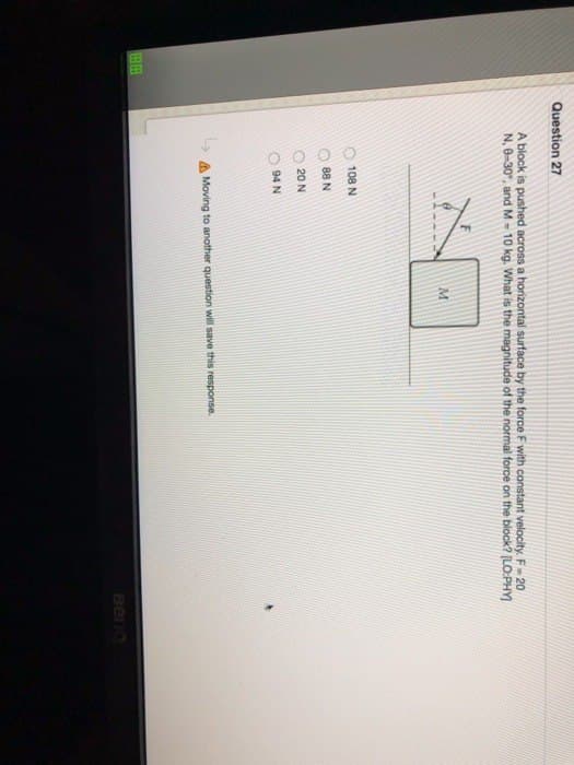 E
Question 27
A block is pushed across a horizontal surface by the force F with constant velocity. F-20
N, 0-30°, and M- 10 kg. What is the magnitude of the normal force on the block? [LO:PHY]
108 N
88 N
20 N
94 N
M
Moving to another question will save this response.
Beno