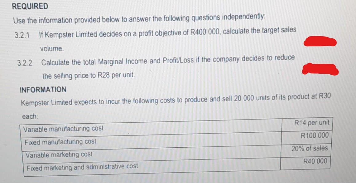 REQUIRED
Use the information provided below to answer the following questions independently:
3.2.1 If Kempster Limited decides on a profit objective of R400 000, calculate the target sales
volume.
3.2.2 Calculate the total Marginal Income and Profit/Loss if the company decides to reduce
the selling price to R28 per unit.
INFORMATION
Kempster Limited expects to incur the following costs to produce and sell 20 000 units of its product at R30
each:
Variable manufacturing cost
Fixed manufacturing cost
Variable marketing cost
Fixed marketing and administrative cost
R14 per unit
R100 000
20% of sales
R40 000