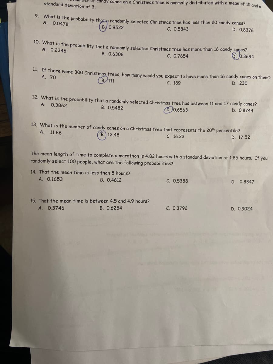 čândy canes on a Christmas tree is normally distributed with a mean of 15 and e
standard deviation of 3.
3. what is fhe probability that a randomly selected Christmas tree has less than 20 candy canes?
A.
0.0478
B 0.9522
C. 0.5843
D. 0.8376
10. What is the probability that a randomly selected Christmas tree has more than 16 candy cạnes?
A. 0.2346
0.3694
B. 0.6306
C. 0.7654
11. If there were 300 Christmas trees, how many would you expect to have more than 16 candy canes on them?
A. 70
(B 111
С. 189
D. 230
12. What is the probability that a randomly selected Christmas tree has between 11 and 17 candy canes?
A. 0.3862
B. 0.5482
0.6563
D. 0.8744
13. What is the number of candy canes on a Christmas tree that represents the 20th percentile?
A. 11.86
B. 12.48
C. 16.23
D. 17.52
The mean length of time to complete a marathon is 4.82 hours with a standard deviation of 1.85 hours. If you
randomly select 100 people, what are the following probabilities?
14. That the mean time is less than 5 hours?
A. 0.1653
B. 0.4612
C. 0.5388
D. 0.8347
15. That the mean time is between 4.5 and 4.9 hours?
C. 0.3792
D. 0.9024
A. 0.3746
B. 0.6254
