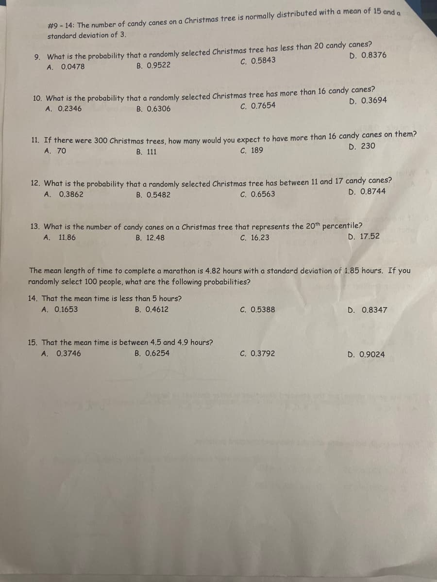 #9 - 14: The number of candy canes on a Christmas tree is normally distributed with a mean of 15 and a
standard deviation of 3.
9. What is the probability that a randomly selected Christmas tree has less than 20 candy canes?
D. 0.8376
0.0478
B. 0.9522
C. 0,5843
A.
10. What is the probability that a randomly selected Christmas tree has more than 16 candy canes?
A. 0.2346
C. 0.7654
D. 0.3694
B. 0.6306
11. If there were 300 Christmas trees, how many would you expect to have more than 16 candy canes on them?
A. 70
В. 111
С. 189
D. 230
12. What is the probability that a randomly selected Christmas tree has between 11 and 17 candy canes?
A. 0.3862
B. 0.5482
C. 0.6563
D. 0.8744
13. What is the number of candy canes on a Christmas tree that represents the 20th percentile?
A. 11.86
В. 12.48
C. 16.23
D. 17.52
The mean length of time to complete a marathon is 4.82 hours with a standard deviation of 1.85 hours. If you
randomly select 100 people, what are the following probabilities?
14. That the mean time is less than 5 hours?
A. 0.1653
B. 0.4612
C. 0.5388
D. 0.8347
15. That the mean time is between 4.5 and 4.9 hours?
A. 0.3746
B. 0.6254
C. 0.3792
D. 0.9024
