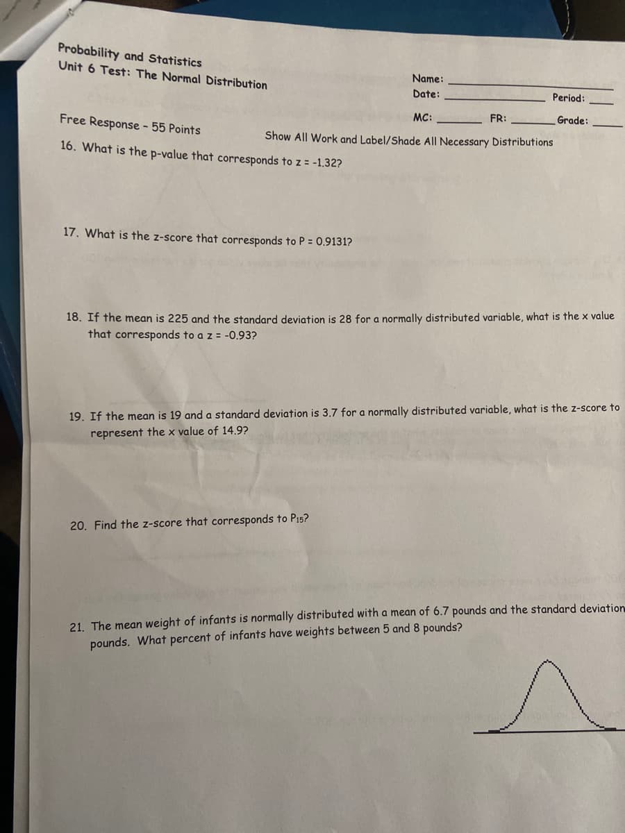 Probability and Statistics
Unit 6 Test: The Normal Distribution
Name:
Date:
Period:
MC:
FR:
Grade:
Free Response - 55 Points
Show All Work and Label/Shade All Necessary Distributions
16. What is the p-value that corresponds to z = -1.32?
17. What is the z-score that corresponds to P = 0.9131?
18. If the mean is 225 and the standard deviation is 28 for a normally distributed variable, what is the x value
that corresponds to a z = -0.93?
19. If the mean is 19 and a standard deviation is 3.7 for a normally distributed variable, what is the z-score to
represent the x value of 14.9?
20. Find the z-score that corresponds to P15?
21. The mean weight of infants is normally distributed with a mean of 6.7 pounds and the standard deviation
pounds. What percent of infants have weights between 5 and 8 pounds?
