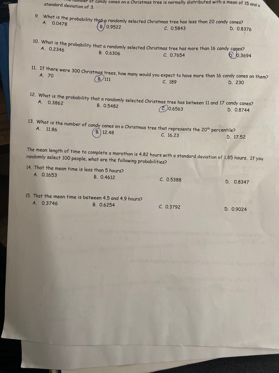 of candy canes on a Christmas tree is normally distributed with a mean of 15 ond
PoC
standard deviation of 3.
9.
what is the probability that a randomly selected Christmas tree has less than 20 candy canes?
0.0478
D. 0.8376
B. 0.9522
C. 0,5843
20. What is the probability that a randomly selected Christmas tree has more than 16 candy canes?
A. 0.2346
60.3694
B. 0.6306
C. 0.7654
11. IT there were 300 Christmas trees, how many would you expect to have more than 16 candy canes on them?
А. 70
B 111
C. 189
D. 230
12. What is the probability that a randomly selected Christmas tree has between 11 and 17 candy canes?
A.
0.3862
B. 0.5482
0.6563
D. 0.8744
13. What is the number of candy canes on a Christmas tree that represents the 20tn percentile?
А.
11.86
В.) 12.48
C. 16.23
D. 17.52
The mean length of time to complete a marathon is 4.82 hours with a standard deviation of 1.85 hours. If you
randomly select 100 people, what are the following probabilities?
14. That the mean time is less than 5 hours?
A. 0.1653
B. 0.4612
C. 0.5388
D. 0.8347
15. That the mean time is between 4.5 and 4.9 hours?
A. 0.3746
B. 0.6254
C. 0.3792
D. 0.9024
